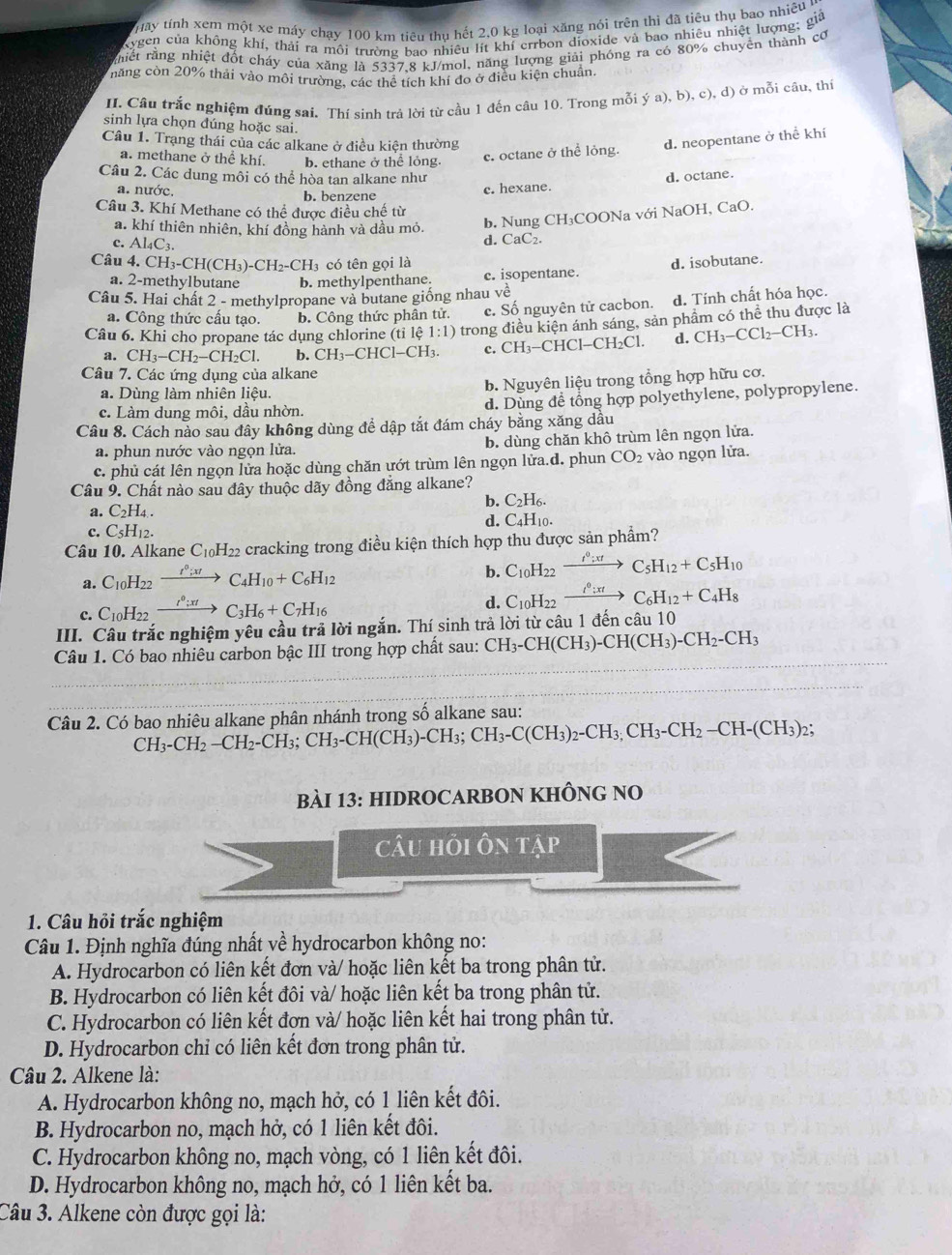1:Iy tính xem một xe máy chạy 100 km tiêu thụ hết 2,0 kg loại xăng nói trên thì đã tiêu thụ bao nhiêu
Kygen của không khí, thải ra môi trường bao nhiêu lít khí errbon dioxide và bao nhiêu nhiệt lượng; giả
rhiết rằng nhiệt đốt cháy của xăng là 5337,8 kJ/mol, năng lượng giải phóng ra có 80% chuyên thành cơ
măng còn 20% thải vào môi trường, các thể tích khí đo ở điều kiện chuẩn.
II. Câu trắc nghiệm đúng sai. Thí sinh trả lời từ cầu 1 đến câu 10. Trong mỗi ya),b),c),d) ở mỗi cầu, thí
sinh lựa chọn dúng hoặc sai.
Câu 1. Trạng thái của các alkane ở điều kiên thường
a. methane ở thể khí. b. ethane ở thể lỏng.
c. octane ở thể lỏng. d. neopentane ở thể khí
Câu 2. Các dung môi có thể hòa tan alkane như d. octane.
a. nước. b. benzene
c. hexane.
Câu 3. Khí Methane có thể được điều chế từ
a. khí thiên nhiên, khí đồng hành và dầu mỏ.
b. Nung CH₃COONa với NaOH, CaO.
c. Al_4C_3.
d. CaC₂.
Câu 4. CH_3-CH(CH_3)-CH_2-CH_3 có tên gọi là d. isobutane.
a. 2-methylbutane b. methylpenthane. c. isopentane.
Câu 5. Hai chất 2 - methylpropane và butane giống nhau v vhat e
a. Công thức cấu tạo. b. Công thức phân tử. c. Số nguyên tử cacbon. d. Tính chất hóa học.
Câu 6. Khi cho propane tác dụng chlorine ( tile 1:1) trong điều kiện ánh sáng, sản phẩm có thể thu được là
a. CH_3-CH_2-CH_2Cl. b. CH_3-CHCl-CH_3. c. CH_3-CHCl-CH_2Cl. d. CH_3-CCl_2-CH_3.
Câu 7. Các ứng dụng của alkane
a. Dùng làm nhiên liệu.
b. Nguyên liệu trong tổng hợp hữu cơ.
c. Làm dung môi, dầu nhờn. d. Dùng để tổng hợp polyethylene, polypropylene.
Câu 8. Cách nào sau đây không dùng để dập tắt đám cháy bằng xăng dầu
a. phun nước vào ngọn lửa. b. dùng chăn khô trùm lên ngọn lửa.
c. phủ cát lên ngọn lửa hoặc dùng chăn ướt trùm lên ngọn lửa.d. phun CO_2 vào ngọn lửa.
Câu 9. Chất nào sau đây thuộc dãy đồng đẳng alkane?
b. C_2H_6.
a. C_2H_4.
d. C_4H_10.
c. C_5H_12.
Câu 10. Alkane C_10H_22 cracking trong điều kiện thích hợp thu được sản phẩm?
a. C_10H_22 xrightarrow I^0;xtC_4H_10+C_6H_12 b. C_10H_22 xrightarrow I^0:xtC_5H_12+C_5H_10
c. C_10H_22xrightarrow r^0:xtC_3H_6+C_7H_16
d. C_10H_22xrightarrow I^0:xtC_6H_12+C_4H_8
III. Câu trắc nghiệm yêu cầu trả lời ngắn. Thí sinh trả lời từ câu 1 đến câu 10
Câu 1. Có bao nhiêu carbon bậc III trong hợp chất sau: CH_3-CH(CH_3)-CH(CH_3)-CH_2-CH_3
Câu 2. Có bao nhiêu alkane phân nhánh trong số alkane sau:
CH_3-CH_2-CH_2-CH_3;CH_3-CH(CH_3)-CH_3;CH_3-C(CH_3)_2-CH_3,CH_2-CH-(CH_3)_2;
bàI 13: HIDROCARBON KHÔNG NO
câu hỗi ôn TAP
1. Câu hỏi trắc nghiệm
Câu 1. Định nghĩa đúng nhất về hydrocarbon không no:
A. Hydrocarbon có liên kết đơn và/ hoặc liên kết ba trong phân tử.
B. Hydrocarbon có liên kết đôi và/ hoặc liên kết ba trong phân tử.
C. Hydrocarbon có liên kết đơn và/ hoặc liên kết hai trong phân tử.
D. Hydrocarbon chi có liên kết đơn trong phân tử.
Câu 2. Alkene là:
A. Hydrocarbon không no, mạch hở, có 1 liên kết đôi.
B. Hydrocarbon no, mạch hở, có 1 liên kết đôi.
C. Hydrocarbon không no, mạch vòng, có 1 liên kết đôi.
D. Hydrocarbon không no, mạch hở, có 1 liên kết ba.
Câu 3. Alkene còn được gọi là: