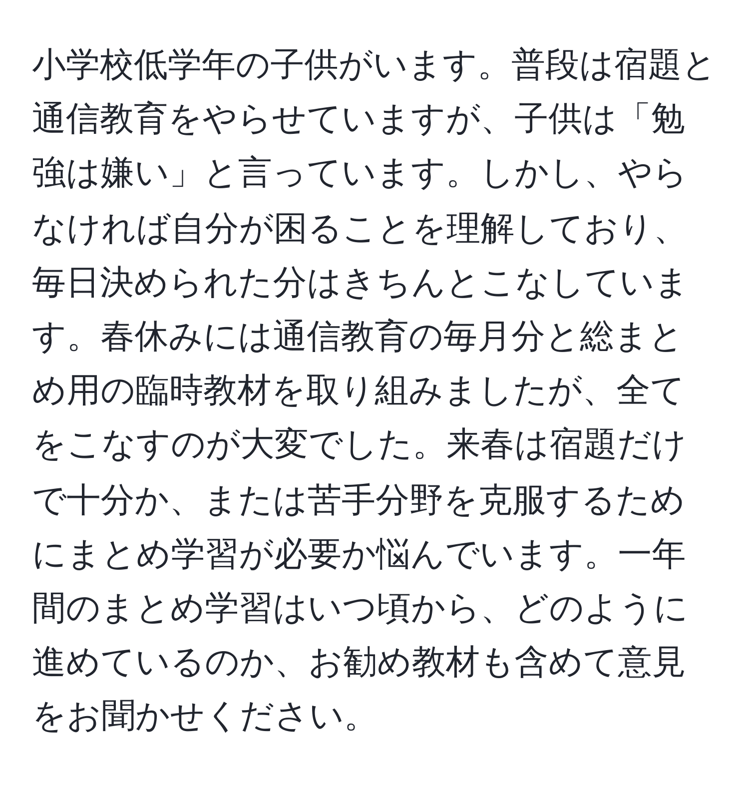 小学校低学年の子供がいます。普段は宿題と通信教育をやらせていますが、子供は「勉強は嫌い」と言っています。しかし、やらなければ自分が困ることを理解しており、毎日決められた分はきちんとこなしています。春休みには通信教育の毎月分と総まとめ用の臨時教材を取り組みましたが、全てをこなすのが大変でした。来春は宿題だけで十分か、または苦手分野を克服するためにまとめ学習が必要か悩んでいます。一年間のまとめ学習はいつ頃から、どのように進めているのか、お勧め教材も含めて意見をお聞かせください。