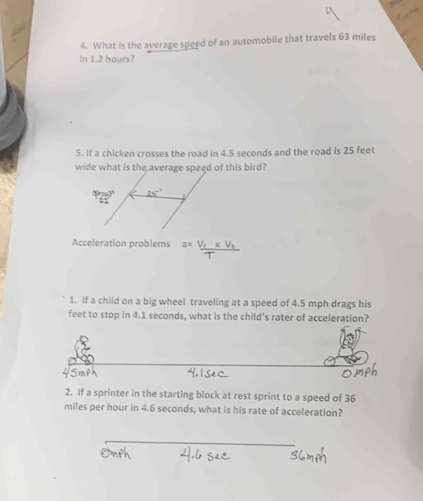 What is the average speed of an automobile that travels 63 miles
in 1.2 hours? 
5. If a chicken crosses the road in 4.5 seconds and the road is 25 feet
wide what is the average speed of this bird?
25^(-1)
Acceleration problems a=frac V_f* V_bT
1. If a child on a big wheel traveling at a speed of 4.5 mph drags his 
feet to stop in 4.1 seconds, what is the child’s rater of acceleration? 
2. If a sprinter in the starting block at rest sprint to a speed of 36
miles per hour in 4.6 seconds, what is his rate of acceleration?