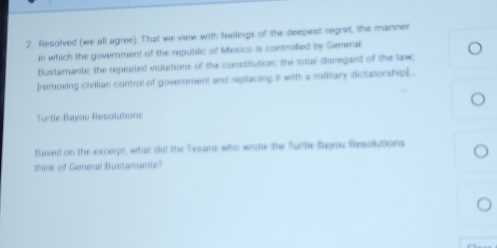 Resolved (we all agree). That we view with teelings of the deepest regeet, the manne 
in which the government of the republic of Mexics is comalied by Gemeral 
Bustamante; the repeated violations of the constitution; the uus disregard of the law 
[removing civilian control of government and replacing it with a miltary dictatorship].. 
Turtle Bayou Resolutions 
Based on the excerpt, what did the Texans who write the Turte fuyas Resclutions 
think of General Bustamante"