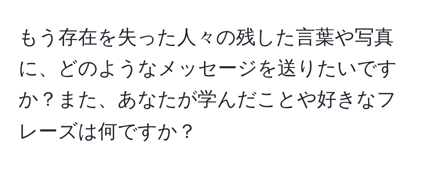 もう存在を失った人々の残した言葉や写真に、どのようなメッセージを送りたいですか？また、あなたが学んだことや好きなフレーズは何ですか？