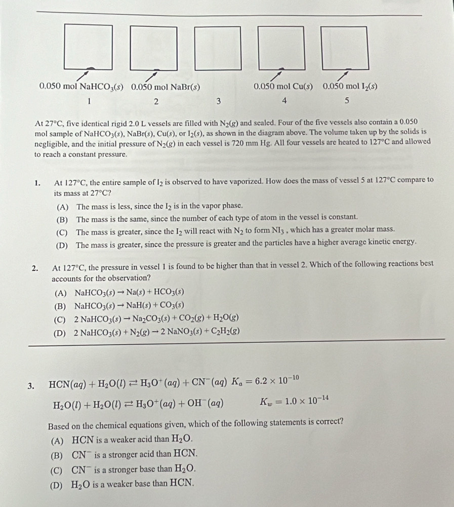 At 27°C , five identical rigid 2.0 L vessels are filled with N_2(g) and sealed. Four of the five vessels also contain a 0.050
mol sample of NaHCO_3(s),NaBr(s),Cu(s) , or I_2(s) , as shown in the diagram above. The volume taken up by the solids is
negligible, and the initial pressure of N_2(g) in each vessel is 720 mm Hg. All four vessels are heated to 127°C and allowed
to reach a constant pressure.
1. At 127°C , the entire sample of l_2 is observed to have vaporized. How does the mass of vessel 5 at 127°C compare to
its mass at 27°C
(A) The mass is less, since the I_2 is in the vapor phase.
(B) The mass is the same, since the number of each type of atom in the vessel is constant.
(C) The mass is greater, since the I_2 will react with N_2 to form NI_3 , which has a greater molar mass.
(D) The mass is greater, since the pressure is greater and the particles have a higher average kinetic energy.
2. At 127°C , the pressure in vessel 1 is found to be higher than that in vessel 2. Which of the following reactions best
accounts for the observation?
(A) NaHCO_3(s)to Na(s)+HCO_3(s)
(B) NaHCO_3(s)to NaH(s)+CO_3(s)
(C) 2NaHCO_3(s)to Na_2CO_3(s)+CO_2(g)+H_2O(g)
(D) 2NaHCO_3(s)+N_2(g)to 2NaNO_3(s)+C_2H_2(g)
3. HCN(aq)+H_2O(l)leftharpoons H_3O^+(aq)+CN^-(aq)K_a=6.2* 10^(-10)
H_2O(l)+H_2O(l)leftharpoons H_3O^+(aq)+OH^-(aq) K_w=1.0* 10^(-14)
Based on the chemical equations given, which of the following statements is correct?
(A) HCN is a weaker acid than H_2O.
(B) CN¯ is a stronger acid than HCN.
(C) ( 02 is a stronger base than H_2O.
(D) H_2O is a weaker base than HCN.