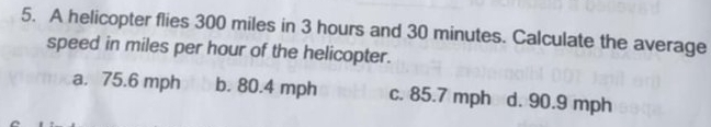 A helicopter flies 300 miles in 3 hours and 30 minutes. Calculate the average
speed in miles per hour of the helicopter.
a. 75.6 mph b. 80.4 mph c. 85.7 mph d. 90.9 mph