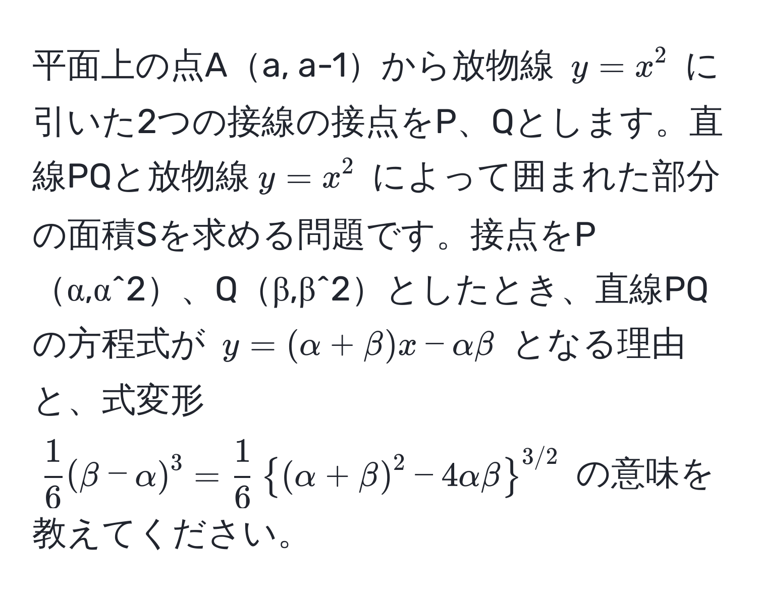 平面上の点Aa, a-1から放物線 $y = x^(2$ に引いた2つの接線の接点をP、Qとします。直線PQと放物線$y = x^2$ によって囲まれた部分の面積Sを求める問題です。接点をPα,α^2、Qβ,β^2としたとき、直線PQの方程式が $y = (alpha + beta)x - alphabeta$ となる理由と、式変形 $ frac1)6(beta-alpha)^3 =  1/6 ((alpha+beta)^2 - 4alphabeta)^(3/2) $ の意味を教えてください。