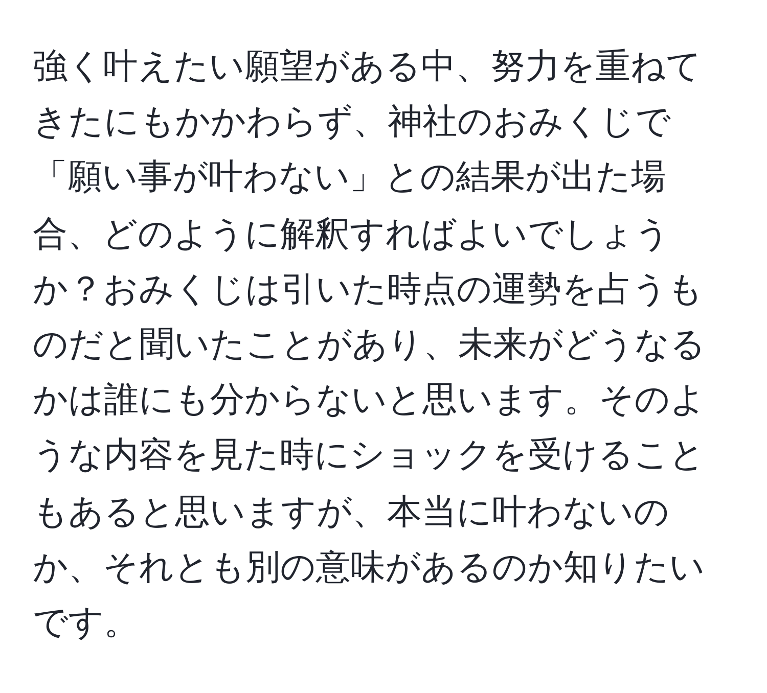 強く叶えたい願望がある中、努力を重ねてきたにもかかわらず、神社のおみくじで「願い事が叶わない」との結果が出た場合、どのように解釈すればよいでしょうか？おみくじは引いた時点の運勢を占うものだと聞いたことがあり、未来がどうなるかは誰にも分からないと思います。そのような内容を見た時にショックを受けることもあると思いますが、本当に叶わないのか、それとも別の意味があるのか知りたいです。