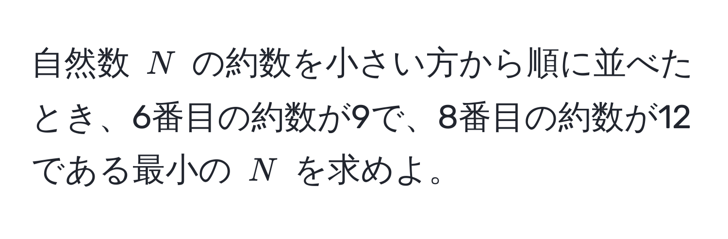 自然数 $N$ の約数を小さい方から順に並べたとき、6番目の約数が9で、8番目の約数が12である最小の $N$ を求めよ。