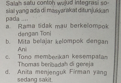 Salah satu contoh wujud integrasi so-
sial yang ada di masyarakat ditunjukkan
pada ....
a. Rama tidak mau berkelompok
dengan Toni
b. Mita belajar kelompok dengan
Ani
c. Tono memberikan kesempatan
Thomas beribadah di gereja
d. Anita menjenguk Firman yang
sedang sakit.