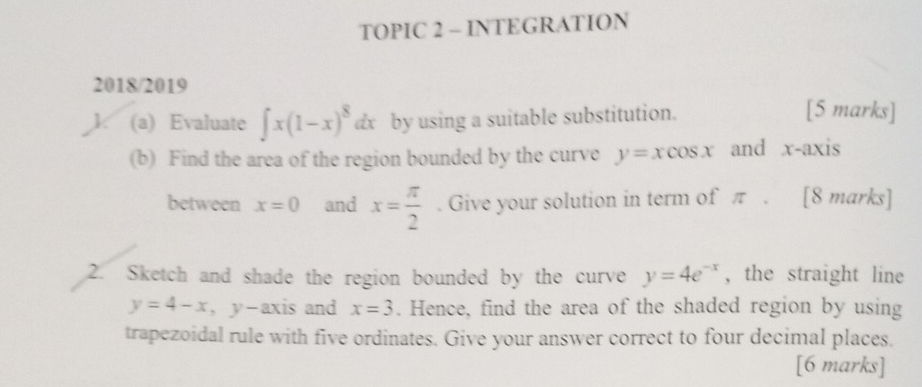 TOPIC 2 - INTEGRATION 
2018/2019 [5 marks] 
1. (a) Evaluate ∈t x(1-x)^8 dx by using a suitable substitution. 
(b) Find the area of the region bounded by the curve y=xcos x and x-axis 
between x=0 and x= π /2 . Give your solution in term of π. [8 marks] 
2. Sketch and shade the region bounded by the curve y=4e^(-x) , the straight line
y=4-x ， y-axis and x=3. Hence, find the area of the shaded region by using 
trapezoidal rule with five ordinates. Give your answer correct to four decimal places. 
[6 marks]