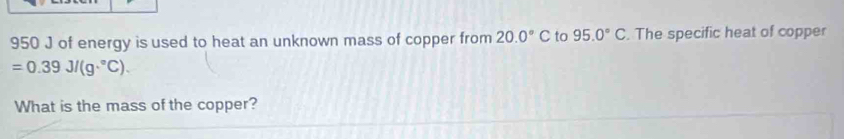 950 J of energy is used to heat an unknown mass of copper from 20.0°C to 95.0°C. The specific heat of copper
=0.39J/(g·°C). 
What is the mass of the copper?