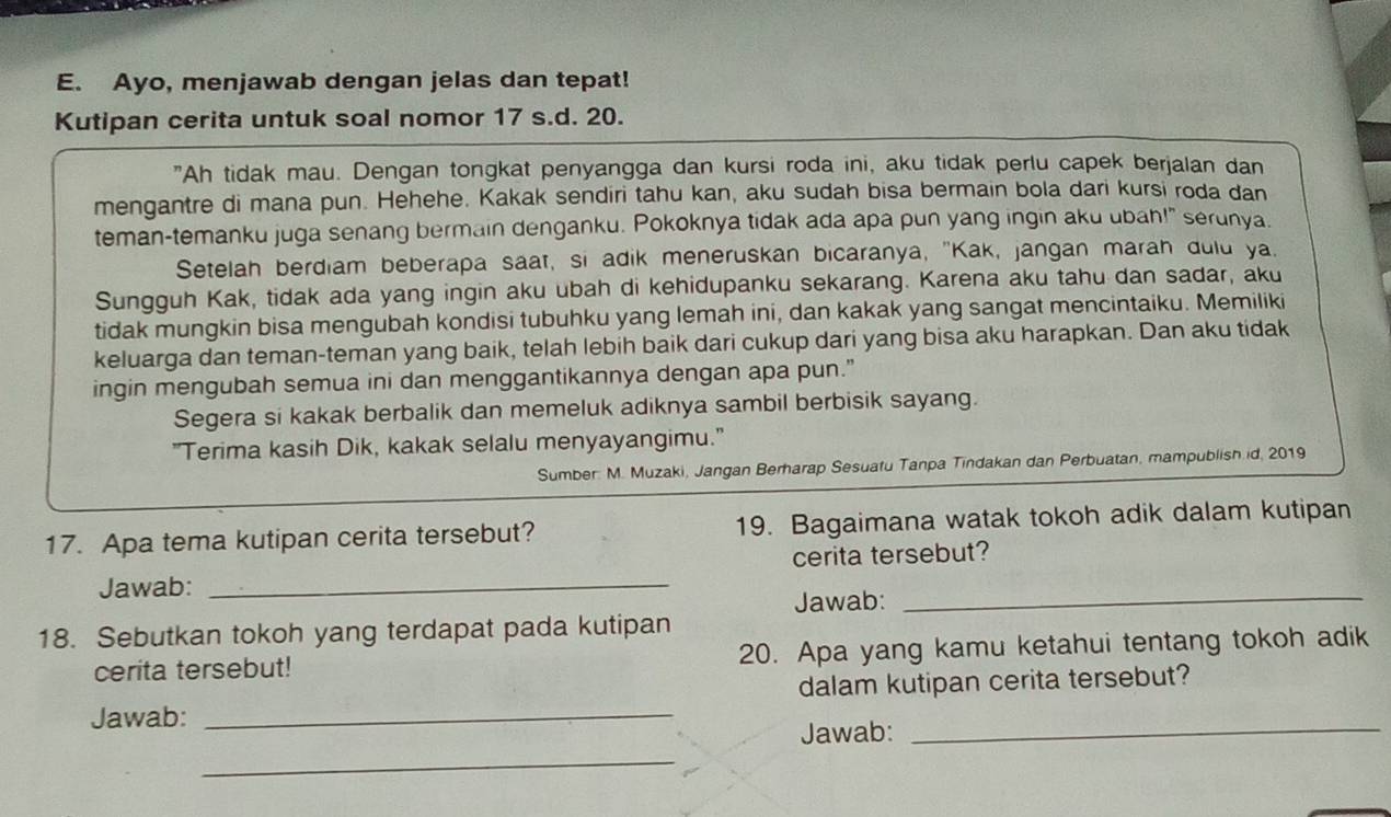 Ayo, menjawab dengan jelas dan tepat!
Kutipan cerita untuk soal nomor 17 s.d. 20.
"Ah tidak mau. Dengan tongkat penyangga dan kursi roda ini, aku tidak perlu capek berjalan dan
mengantre di mana pun. Hehehe. Kakak sendiri tahu kan, aku sudah bisa bermain bola dari kursi roda dan
teman-temanku juga senang bermain denganku. Pokoknya tidak ada apa pun yang ingin aku ubah!" serunya.
Setelah berdiam beberapa saat, si adik meneruskan bicaranya, "Kak, jangan marah duld ya.
Sungguh Kak, tidak ada yang ingin aku ubah di kehidupanku sekarang. Karena aku tahu dan sadar, aku
tidak mungkin bisa mengubah kondisi tubuhku yang lemah ini, dan kakak yang sangat mencintaiku. Memiliki
keluarga dan teman-teman yang baik, telah lebih baik dari cukup dari yang bisa aku harapkan. Dan aku tidak
ingin mengubah semua ini dan menggantikannya dengan apa pun."
Segera si kakak berbalik dan memeluk adiknya sambil berbisik sayang.
"Terima kasih Dik, kakak selalu menyayangimu."
Sumber: M. Muzaki, Jangan Berharap Sesuatu Tanpa Tindakan dan Perbuatan, mampublish id, 2019
17. Apa tema kutipan cerita tersebut? 19. Bagaimana watak tokoh adik dalam kutipan
Jawab: _cerita tersebut?
Jawab:_
18. Sebutkan tokoh yang terdapat pada kutipan
cerita tersebut! 20. Apa yang kamu ketahui tentang tokoh adik
dalam kutipan cerita tersebut?
Jawab:_
_
Jawab:_