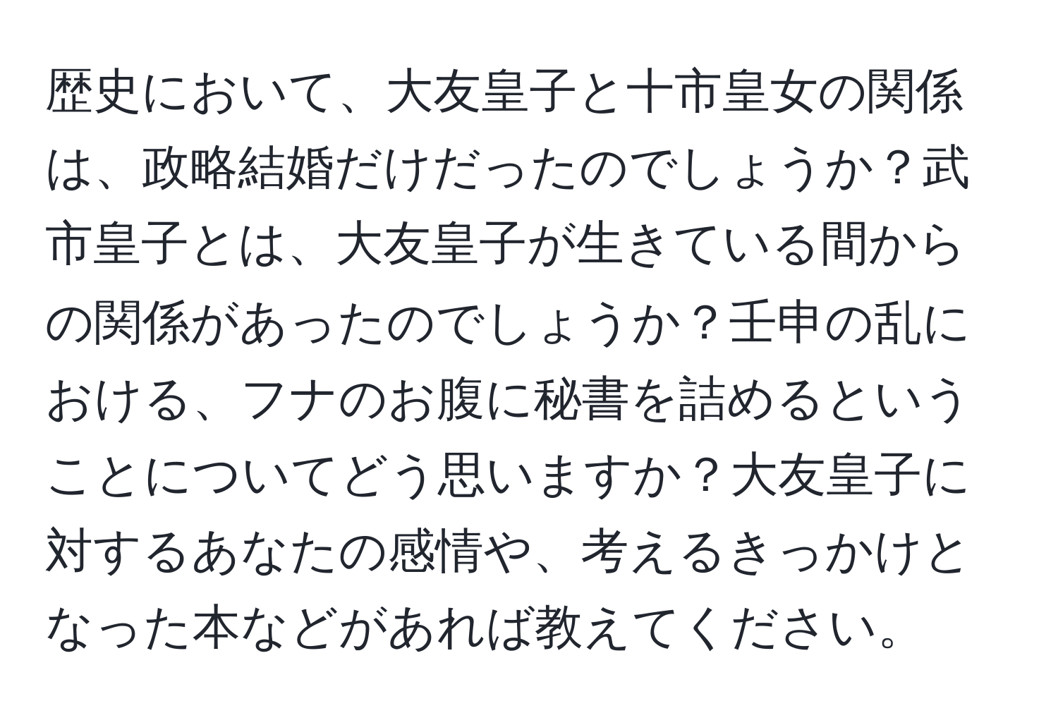 歴史において、大友皇子と十市皇女の関係は、政略結婚だけだったのでしょうか？武市皇子とは、大友皇子が生きている間からの関係があったのでしょうか？壬申の乱における、フナのお腹に秘書を詰めるということについてどう思いますか？大友皇子に対するあなたの感情や、考えるきっかけとなった本などがあれば教えてください。