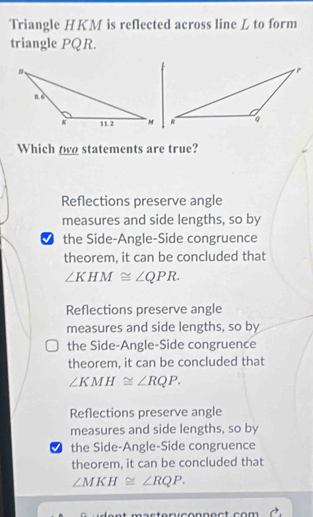 Triangle HKM is reflected across line L to form
triangle PQR.
Which two statements are true?
Reflections preserve angle
measures and side lengths, so by
the Side-Angle-Side congruence
theorem, it can be concluded that
∠ KHM≌ ∠ QPR.
Reflections preserve angle
measures and side lengths, so by
the Side-Angle-Side congruence
theorem, it can be concluded that
∠ KMH≌ ∠ RQP.
Reflections preserve angle
measures and side lengths, so by
the Side-Angle-Side congruence
theorem, it can be concluded that
∠ MKH≌ ∠ RQP.