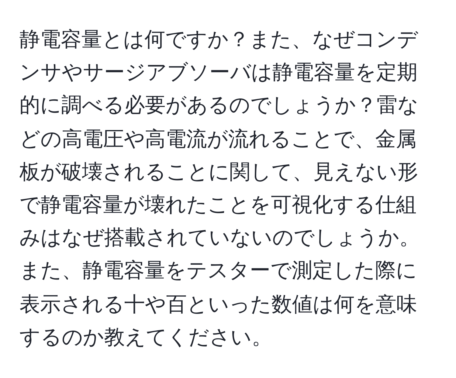 静電容量とは何ですか？また、なぜコンデンサやサージアブソーバは静電容量を定期的に調べる必要があるのでしょうか？雷などの高電圧や高電流が流れることで、金属板が破壊されることに関して、見えない形で静電容量が壊れたことを可視化する仕組みはなぜ搭載されていないのでしょうか。また、静電容量をテスターで測定した際に表示される十や百といった数値は何を意味するのか教えてください。