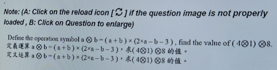 Note: (A: Click on the reload icon [% ] if the question image is not properly 
loaded , B: Click on Question to enlarge) 
Define the operation symbol a otimes b=(a+b)* (2* a-b-3) , find the value of ( 4×1 )08
a otimes b=(a+b)* (2* a-b-3) ， (4otimes 1)otimes 8 。 
a otimes b=(a+b)* (2* a-b-3) ， (4otimes 1)otimes 8 。