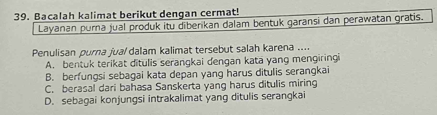 Bacalah kalimat berikut dengan cermat!
Layanan purna jual produk itu diberikan dalam bentuk garansi dan perawatan gratis.
Penulisan purna jua/ dalam kalimat tersebut salah karena ....
A. bentuk terikat ditulis serangkai dengan kata yang mengiringi
B. berfungsi sebagai kata depan yang harus ditulis serangkai
C. berasal dari bahasa Sanskerta yang harus ditulis miring
D. sebagai konjungsi intrakalimat yang ditulis serangkai