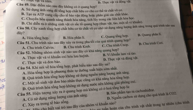 ực vật và năm.
D. Thực vật và động vật.
Câu 49. Đặc điểm nào sau đây không có ở quang hợp?
A. Sử dụng ánh sáng để tổng hợp chất hữu cơ cho cơ thể từ chất vô cơ.
B. Tạo ra ATP cung cấp cho tế bào vận động hoặc phân giải các chất khác.
C. Chuyển hóa quanh năng thành hóa năng, tích lũy trong các liên kết hóa học.
D. Chi diễn ra ở những sinh vật có sắc tố quang hợp (thực vật, tảo, một số vi khuân).
Câu 50. Cây xanh tổng hợp chất hữu cơ từ chất vô cơ nhờ sử dụng năng lượng ánh sáng trong quá trình não sau
đây?
A. Hóa tổng hợp. B. Hóa phân li. C. Quang tổng hợp. D. Quang phân li.
Câu 51. Chu trình nào sau đây xảy ra trong pha tối của quá trình quang hợp?
A. Chu trình Calvin. B. Chu trình Kreb. C. Chu trình Cnop. D. Chu trinh Cori.
Câu 52. Những nhóm sinh vật nào sau đây có khả năng quang hợp?
A. Thực vật và vi khuẩn oxi hóa lưu huỳnh. B. Vi khuẩn lam và tảo.
C. Thực vật và đơn bào. D. Thực vật và động vật.
Câu 54. Khi nói về hóa tổng hợp, phát biểu nào sau đây sai?
A. Hóa tổng hợp là phương thức tự dưỡng xuất hiện sớm nhất.
B. Quá trình hóa tổng hợp không sử dụng nguồn năng lượng ánh sáng.
C. Một số sinh vật đơn bào nhân thực cũng có khả năng hóa tổng hợp.
D. Quá trình hóa tổng hợp không sử dụng nước nên không giải phóng oxi.
Câu 55. Hiện tượng xảy ra ở quang hợp mà không có ở hoá tổng hợp là:
A. Có sử dụng năng lượng của ánh sáng. B. Sản phẩm tạo ra cacbonhidrat.
C. Xảy ra trong tế bảo sống. D. Nguồn cacbon sử dụng cho quá trình là CO2.
*   l    n của chu trình vật chất trong tự nhiên (chu trình
Hãy chọ biết vai trò sau đây của nhóm vi khuẩn nào?