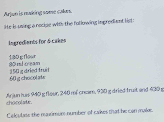 Arjun is making some cakes. 
He is using a recipe with the following ingredient list: 
Ingredients for 6 cakes
180 g flour
80 ml cream
150 g dried fruit
60 g chocolate 
Arjun has 940 g flour, 240 ml cream, 930 g dried fruit and 430 g
chocolate. 
Calculate the maximum number of cakes that he can make.