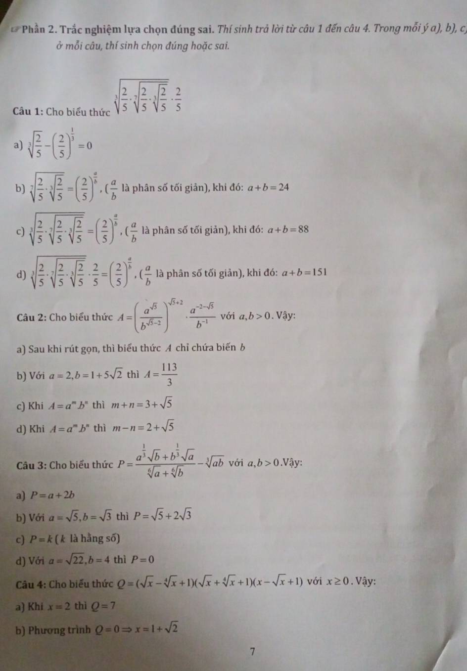 Phần 2. Trắc nghiệm lựa chọn đúng sai. Thí sinh trả lời từ câu 1 đến câu 4. Trong mỗi ý a), b), cý
ở mỗi câu, thí sinh chọn đúng hoặc sai.
Câu 1: Cho biểu thức
sqrt[3](frac 2)5· sqrt[7](frac 2)5· sqrt[2](frac 2)5·  2/5 
a) sqrt[3](frac 2)5-( 2/5 )^ 1/3 =0
b) sqrt[7](frac 2)5· sqrt[3](frac 2)5=( 2/5 )^ a/b ,( a/b  là phân số tối giản), khi đó: a+b=24
c) sqrt[3](frac 2)5· sqrt[3](frac 2)5· sqrt[3](frac 2)5=( 2/5 )^ a/b ,( a/b  là phân số tối giản), khi đó: a+b=88
d) sqrt[3](frac 2)5· sqrt[7](frac 2)5· sqrt[3](frac 2)5·  2/5 =( 2/5 )^ a/b ,( a/b  là phân số tối giản), khi đó: a+b=151
Câu 2: Cho biểu thức A=( a^(sqrt(5))/b^(sqrt(5)-2) )^sqrt(5)+2·  (a^(-2-sqrt(5)))/b^(-1)  với a,b>0. Vậy:
a) Sau khi rút gọn, thì biểu thức A chỉ chứa biến b
b) Với a=2,b=1+5sqrt(2) thì A= 113/3 
c) Khi A=a^mb^n thì m+n=3+sqrt(5)
d) Khi A=a^mb^n thì m-n=2+sqrt(5)
Câu 3: Cho biểu thức P=frac a^(frac 1)3sqrt(b)+b^(frac 1)3sqrt(a)sqrt[6](a)+sqrt[6](b)-sqrt[3](ab) với a,b>0.Vậy:
a) P=a+2b
b) Với a=sqrt(5),b=sqrt(3) thì P=sqrt(5)+2sqrt(3)

c) P=k (k là hằng s 0)
d) Với a=sqrt(22),b=4 thì P=0
Câu 4: Cho biểu thức Q=(sqrt(x)-sqrt[4](x)+1)(sqrt(x)+sqrt[4](x)+1)(x-sqrt(x)+1) với x≥ 0. Vậy:
a) Khi x=2 thì Q=7
b) Phương trình Q=0Rightarrow x=1+sqrt(2)
7