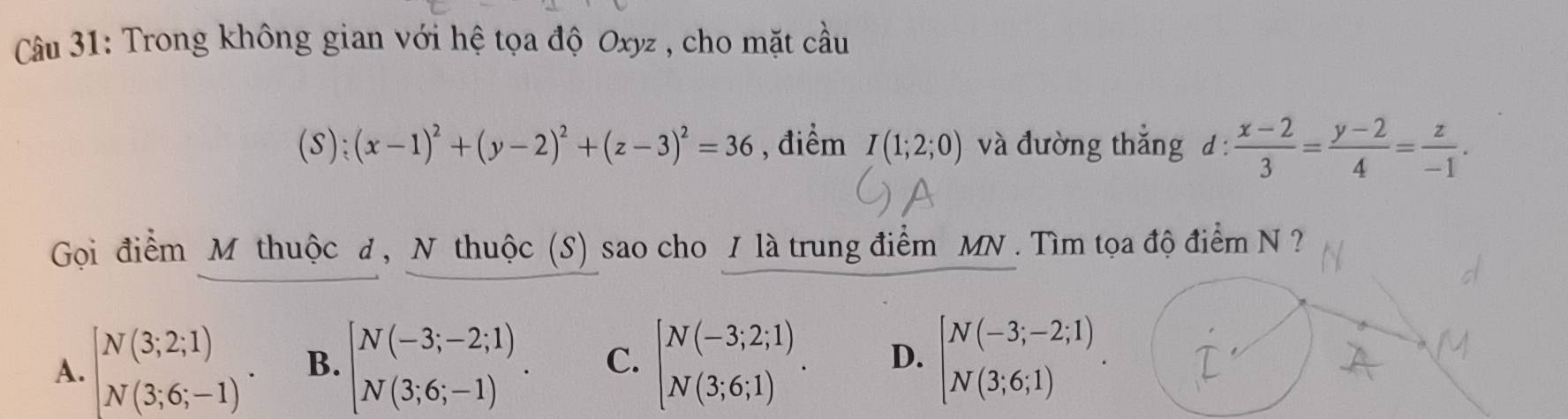 Trong không gian với hệ tọa độ Oxyz , cho mặt cầu
(S); (x-1)^2+(y-2)^2+(z-3)^2=36 , điểm I(1;2;0) và đường thắng d:  (x-2)/3 = (y-2)/4 = z/-1 . 
Gọi điểm M thuộc đ , N thuộc (S) sao cho / là trung điểm MN. Tìm tọa độ điểm N ?
A. [beginarrayr N(3;2;1) N(3;6;-1). B. beginbmatrix N(-3;-2;1) N(3;6;-1)endbmatrix. C. beginbmatrix N(-3;2;1) N(3;6;1)endarray.. D. beginbmatrix N(-3;-2;1) N(3;6;1)endarray..