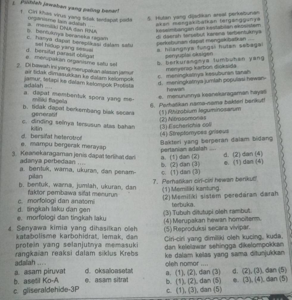 Pilihlah jawaban yang paling benar!
1. Ciri khas virus yang tidak terdapat pada 5. Hutan yang dijadikan areal perkeburian
organisme lain adalah ....
akan mengakibatkan terganggunya
a. memiliki DNA dan RNA keseimbangan dan kestabilan ekosistem
b. bentuknya beraneka ragam
di daerah tersebut karena terbentuknya
c. hanya dapat bereplikasi dalam satu perkebunan dapat mengakibatkan ....
sel hidup yang sesuai a, hilangnya fungsi hutan sebagai
d. bersifat parasit obligat
penyuplai oksigen
e. merupakan organisme satu sel b, berkurangnya tumbuhan yang
2. Di bawah ini yang merupakan alasan jamur
menyerap karbon dioksida
air tidak dimasukkan ke dalam kelompok
c. meningkatnya kesuburan tanah
jamur, tetapi ke dalam kelompok Protista
adalah ....
d.meningkatnya jumlah populasi hewan-
hewan
a. dapat membentuk spora yang me-
e. menurunnya keanekaragaman hayati
miliki flagela
6. Perhatikan nama-nama bakteri berikut!
b. tidak dapat berkembang biak secara (1) Rhizobium leguminosarum
generatif
(2) Nitrosomonas
c. dinding selnya tersusun atas bahan (3) Escherichia coli
kitin
d. bersifat heterotrof
(4) Streptomyces griseus
Bakteri yang berperan dalam bidang
e. mampu bergerak merayap
pertanian adalah ....
3. Keanekaragaman jenis dapat terlihat dari a. (1) dan (2) d. (2) dan (4)
adanya perbedaan ....
b. (2) dan (3) e. (1) dan (4)
a. bentuk, warna, ukuran, dan penam- c. (1) dan (3)
pilan
7. Perhatikan ciri-ciri hewan berikut!
b. bentuk, warna, jumlah, ukuran, dan (1) Memiliki kantung.
faktor pembawa sifat menurun
c. morfologi dan anatomi (2)Memiliki sistem peredaran darah
d. tingkah laku dan gen terbuka.
e. morfologi dan tingkah laku (3) Tubuh ditutupi oleh rambut.
(4) Merupakan hewan homoiterm.
4. Senyawa kimia yang dihasilkan oleh (5) Reproduksi secara vivipar.
katabolisme karbohidrat, lemak, dan Ciri-ciri yang dimiliki oleh kucing, kuda,
protein yang selanjutnya memasuki dan kelelawar sehingga dikelompokkan
rangkaian reaksi dalam siklus Krebs ke dalam kelas yang sama ditunjukkan
adalah .... oleh nomor ....
a. asam piruvat d. oksaloasetat d. (2), (3), dan (5)
a. (1), (2), dan (3)
b. asetil Ko-A e. asam sitrat e. (3), (4), dan (5)
b. (1), (2), dan (5)
c. gliseraldehide-3P c. (1), (3), dan (5)