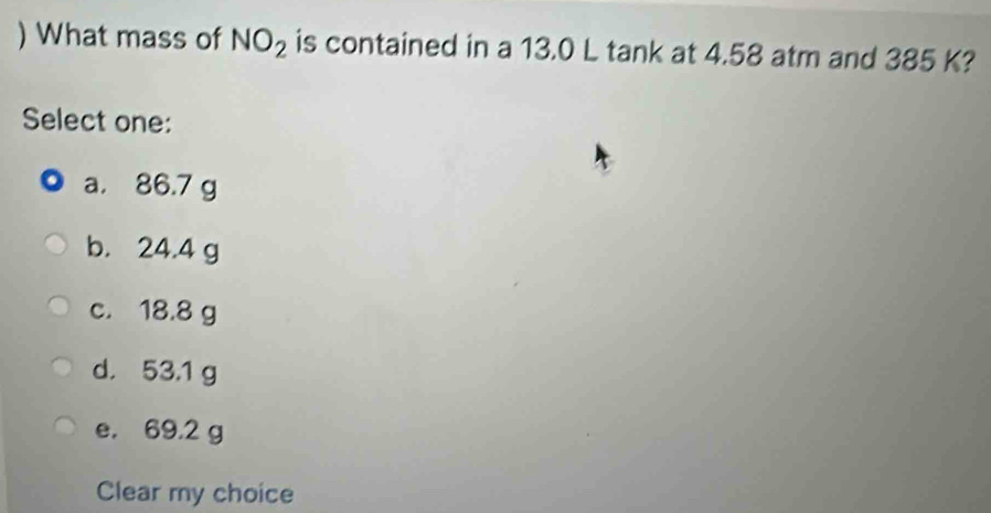 ) What mass of NO_2 is contained in a 13.0 L tank at 4.58 atm and 385 K?
Select one:
a. 86.7 g
b. 24.4 g
c. 18.8 g
d. 53.1 g
e. 69.2 g
Clear my choice