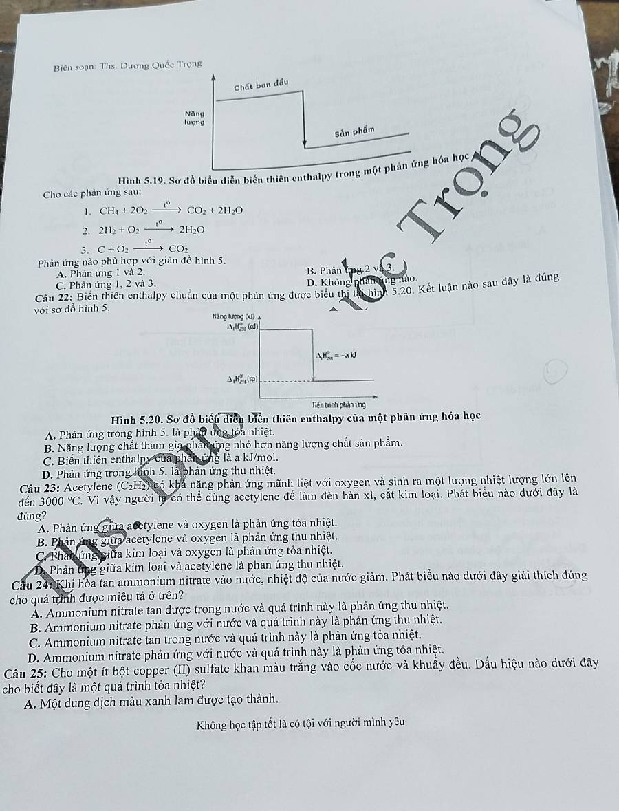 Biên soạn: Ths. Dương Quốc Trọng
Chất ban đầu
Năng
lượng
Sản phẩm
Cho các phản ứng sau: Hình 5.19. Sơ đồ biểu diễn biến thiên enthalpy trong một phân ứng hóa học
1. CH_4+2O_2xrightarrow I°CO_2+2H_2O
2. 2H_2+O_2xrightarrow I°2H_2O
3. C+O_2xrightarrow I°CO_2
Phản ứng nào phù hợp với giản đồ hình 5.
A. Phản ứng 1 và 2. B. Phản ứng 2 và 3
C. Phản ứng 1, 2 và 3. D. Không phân ứng nào
Câu 22: Biến thiên enthalpy chuẩn của một phản ứng được biểu thị tại hình 5,20. Kết luận nào sau đây là đúng
với sơ đồ hình 5. Năng lượng (kJ) 
ΔH% (cd)
△ _1H_(2π)^0=-3kJ
△ _1H_(20)^2 (φ)
Tiền trnh phản ứng
Hình 5.20. Sơ đồ biểu diễn biến thiên enthalpy của một phản ứng hóa học
A. Phản ứng trong hình 5. là phản ứng tỏa nhiệt.
B. Năng lượng chất tham gia pham ứng nhỏ hơn năng lượng chất sản phẩm.
C. Biến thiên enthalpy của phản ứng là a kJ/mol.
D. Phản ứng trong hình 5. là phản ứng thu nhiệt.
Câu 23: Acetylene (C (H2) có khả năng phản ứng mãnh liệt với oxygen và sinh ra một lượng nhiệt lượng lớn lên
đến 3000°C 2. Vì vậy người tả có thể dùng acetylene để làm đèn hàn xì, cắt kim loại. Phát biểu nào dưới đây là
đúng?
A. Phản ứng giữa acetylene và oxygen là phản ứng tỏa nhiệt.
B. Phản ứng giữa acetylene và oxygen là phản ứng thu nhiệt.
C. Phản ứng giữa kim loại và oxygen là phản ứng tỏa nhiệt.
D Phản ứng giữa kim loại và acetylene là phản ứng thu nhiệt.
Cầu 241 Khị hòa tan ammonium nitrate vào nước, nhiệt độ của nước giảm. Phát biểu nào dưới đây giải thích đúng
cho quá trình được miêu tả ở trên?
A. Ammonium nitrate tan được trong nước và quá trình này là phản ứng thu nhiệt.
B. Ammonium nitrate phản ứng với nước và quá trình này là phản ứng thu nhiệt.
C. Ammonium nitrate tan trong nước và quá trình này là phản ứng tỏa nhiệt.
D. Ammonium nitrate phản ứng với nước và quá trình này là phản ứng tỏa nhiệt.
Câu 25: Cho một ít bột copper (II) sulfate khan màu trắng vào cốc nước và khuẩy đều. Dấu hiệu nào dưới đây
cho biết đây là một quá trình tỏa nhiệt?
A. Một dung dịch màu xanh lam được tạo thành.
Không học tập tốt là có tội với người mình yêu