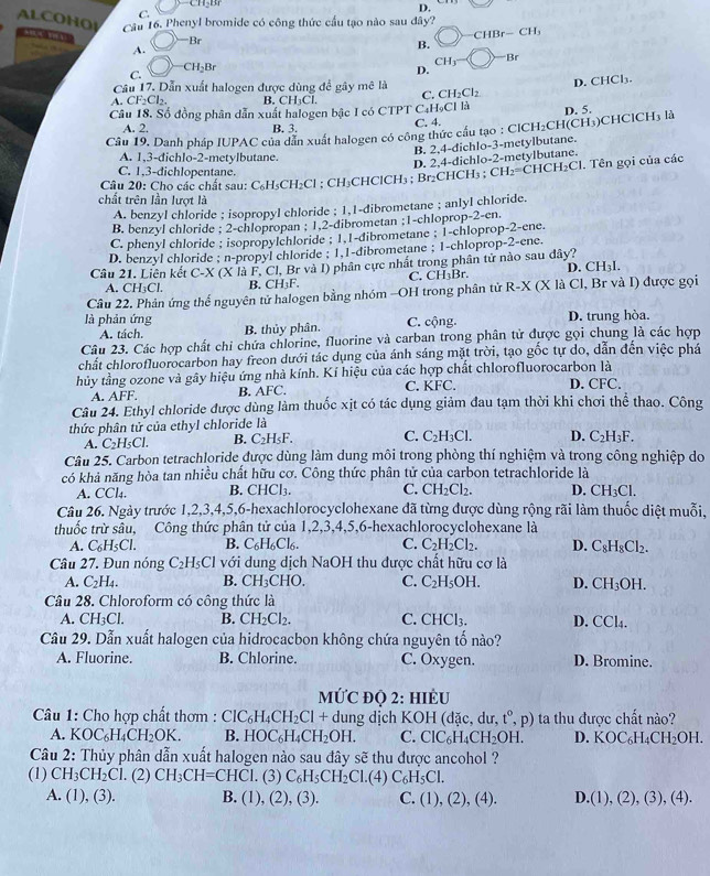 ALCOHO
C.
D.
Câu 16. Phenyl bromide có công thức cầu tạo nào sau đây?
Br
CHBr-CH_3
A.
B.
CH3^(- Br
CH_2)Br
C.
D.
C. D. CHCl₃.
Câu 17. Dẫn xuất halogen được dùng để gây mê là CH_2Cl_2
A. CF_2Cl_2. B. C -330
Câu 18. Số đồng phân dẫn xuất halogen bậc I có CTPT C₄H₉CI là D. 5.
A. 2. B. 3.
Câu 19, Danh pháp IUPAC của dẫn xuất halogen có công thức cầu tạo : C. 4. CICH_2 CH( CH 5)CHClCH3 là
B. 2,4-dichlo-3-metylbutane.
A. 1,3-dichlo-2-metylbutane.
Câu 20: Cho các chất sau: C₆H₃CH₂Cl ; CH₃CHClCH₃ ; Br₂CHCH₃ ; D. 2,4-dichlo-2-metylbutane. . Tên gọi của các
C. 1,3-dichlopentane.
CH_2=CHCH_2Cl
chất trên lần lượt là
A. benzyl chloride ; isopropyl chloride ; 1,1-dibrometane ; anlyl chloride.
B. benzyl chloride ; 2-chlopropan ; 1,2-dibrometan ;1-chloprop-2-en.
C. phenyl chloride ; isopropylchloride ; 1.1-dibrometane ; 1-chloprop-2-ene.
D. benzyl chloride ; n-propyl chloride ; 1.1-dibrometane ; 1-chloprop-2-ene.
Câu 21. Liên kết C-X (X là F, Cl, Br và I) phân cực nhất trong phần tử nào sau dây?
D. CH_3I.
A. C H_3Cl. B. CH₃F. C. CH₃Br.
Câu 22. Phản ứng thế nguyên tử halogen bằng nhóm -OH trong phân tử R-x : (X là Cl, Br và I) được gọi
A. tách. C. cộng. D. trung hòa.
là phản ứng B. thủy phân.
Câu 23. Các hợp chất chỉ chứa chlorine, fluorine và carban trong phân tử được gọi chung là các hợp
chất chlorofluorocarbon hay freon dưới tác dụng của ánh sáng mặt trời, tạo gốc tự do, dẫn đến việc phá
hủy tầng ozone và gây hiệu ứng nhà kính. Kí hiệu của các hợp chất chlorofluorocarbon là
A. AFF. B. AFC. C. KFC. D. CFC.
Câu 24. Ethyl chloride được dùng làm thuốc xịt có tác dụng giảm đau tạm thời khi chơi thể thao. Công
thức phân tử của ethyl chloride là
A. C_2H_5Cl. B. C_2H_5F. C. C_2H_3Cl. D. C_2H_3F.
Câu 25. Carbon tetrachloride được dùng làm dung môi trong phòng thí nghiệm và trong công nghiệp do
có khả năng hòa tan nhiều chất hữu cơ. Công thức phân tử của carbon tetrachloride là
A. CCl_4. B. CHCl_3. C. CH_2Cl_2. D. CH_3Cl.
Câu 26. Ngày trước 1,2,3,4,5,6-hexachlorocyclohexane đã từng được dùng rộng rãi làm thuốc diệt muỗi,
thuốc trừ sâu, Công thức phân tử của 1,2,3,4,5,6-hexachlorocyclohexane là
A. C_6H_5Cl. B. C_6H_6Cl_6. C. C_2H_2Cl_2. D. C_8H_8Cl_2.
Câu 27. Đun nóng C_2H_5Cl với dung dịch NaOH thu được chất hữu cơ là
A. C_2H_4. B. CH_3CHO. C. C_2H_5OH. D. CH_3OH.
Câu 28. Chloroform có công thức là
A. CH_3Cl. B. CH_2Cl_2. C. CHCl_3. D. CCl_4.
Câu 29. Dẫn xuất halogen của hidrocacbon không chứa nguyên tố nào?
A. Fluorine. B. Chlorine. C. Oxygen. D. Bromine.
MỨC đỌ 2: HIÈU
* Câu 1: Cho hợp chất thơm : ClC_6H_4CH_2Cl+d dung dịch KOH (đặc, dư, t°,p) ta thu được chất nào?
A. XOC_6H_4CH_2OK. B. HOC_6H_4CH_2OH. C. ClC_6H_4CH_2OH. D. KOC_6H_4CH_2OH
Câu 2: Thủy phân dẫn xuất halogen nào sau đây sẽ thu được ancohol ?
(1) CH_3CH_2Cl. (2) CH_3CH=CHCl. (3) C_6H_5CH_2Cl.(4) C_6H_5Cl.
A. (1),(3). B. (1),(2),(3). C. (1),(2),(4). D (1),(2),(3),(4).