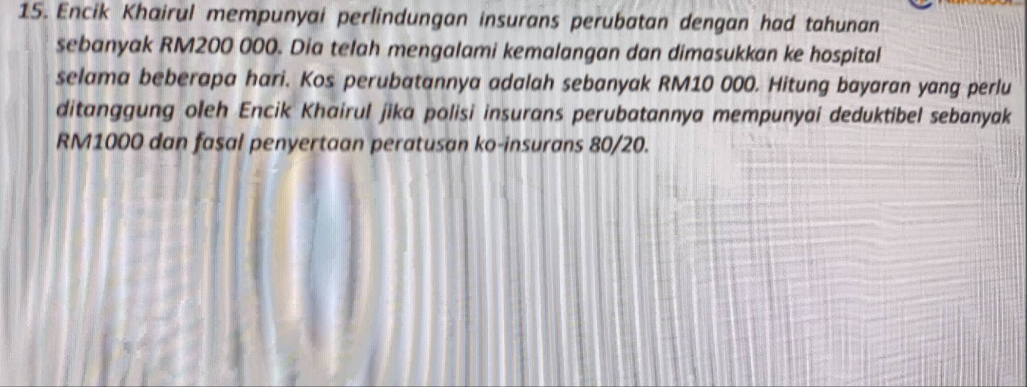 Encik Khairul mempunyai perlindungan insurans perubatan dengan had tahunan 
sebanyak RM200 000. Dia telah mengalami kemalangan dan dimasukkan ke hospital 
selama beberapa hari. Kos perubatannya adalah sebanyak RM10 000. Hitung bayaran yang perlu 
ditanggung oleh Encik Khaírul jika polisi insurans perubatannya mempunyai deduktibel sebanyak
RM1000 dan fasal penyertaan peratusan ko-insurans 80/20.