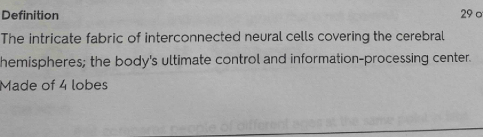 Definition 29 0 
The intricate fabric of interconnected neural cells covering the cerebral 
hemispheres; the body's ultimate control and information-processing center. 
Made of 4 lobes