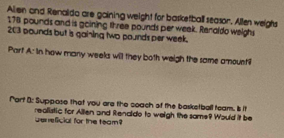 Allen and Renaldo are gaining weight for basketball season. Allen weighs
178 pounds and is goining three pounds per week. Renaldo weighs
203 pounds but is gaining two pounds per week. 
Part A: In how many weeks will they both weigh the same amount? 
Part B: Suppose that you are the coach of the baskstball team. Is it 
realistic for Allen and Renaldo to weigh the same? Would it be 
beneficial for the team?