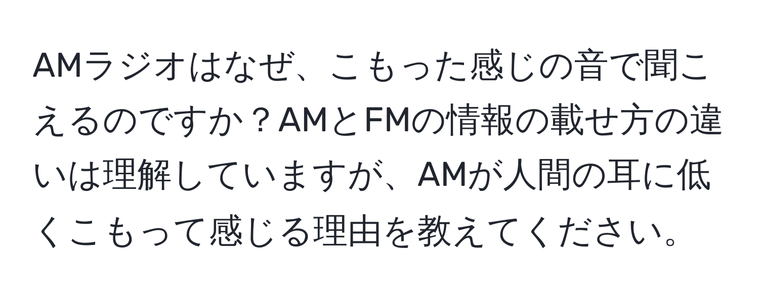 AMラジオはなぜ、こもった感じの音で聞こえるのですか？AMとFMの情報の載せ方の違いは理解していますが、AMが人間の耳に低くこもって感じる理由を教えてください。