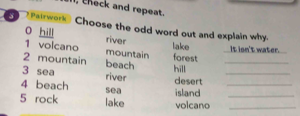 theck and repeat.
3 Pairwork Choose the odd word out and explain why.
O hill river
lake It isn't water.
1 volcano mountain forest
2 mountain beach hill_
3 sea river desert__
4 beach sea
island
5 rock lake volcano__