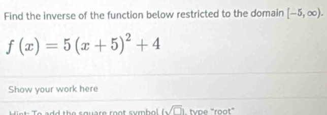 Find the inverse of the function below restricted to the domain [-5,∈fty ).
f(x)=5(x+5)^2+4
Show your work here 
d the square root symbol (sqrt(□ )). tvpe “root”