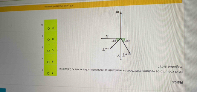 física 
A 
En el conjunto de vectores mostrados la resultante se encuentra sobre el eje X. Calcule la 2
magnitud de “ a '.
4
asqrt(3) Y
asqrt(2)
6
60° 45°
X
8
10
' 10
Clic para finalizar el examen