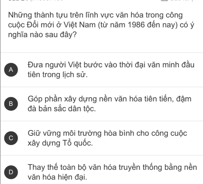 Những thành tựu trên lĩnh vực văn hóa trong công
cuộc Đổi mới ở Việt Nam (từ năm 1986 đến nay) có ý
nghĩa nào sau đây?
A Đưa người Việt bước vào thời đại văn minh đầu
tiên trong lịch sử.
B Góp phần xây dựng nền văn hóa tiên tiến, đậm
đà bản sắc dân tộc.
C Giữ vững môi trường hòa bình cho công cuộc
xây dựng Tổ quốc.
D Thay thế toàn bộ văn hóa truyền thống bằng nền
văn hóa hiện đại.