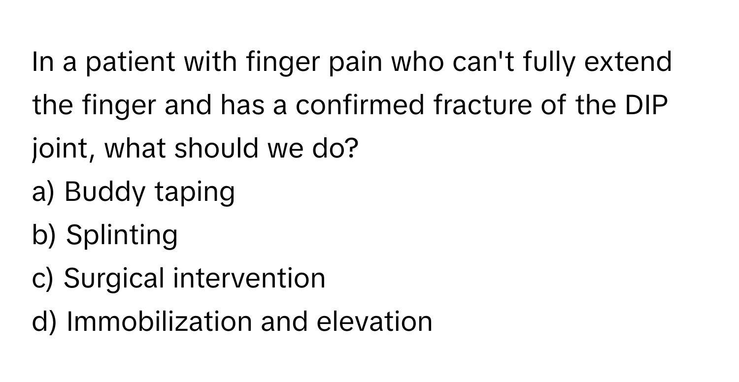 In a patient with finger pain who can't fully extend the finger and has a confirmed fracture of the DIP joint, what should we do?

a) Buddy taping
b) Splinting
c) Surgical intervention
d) Immobilization and elevation