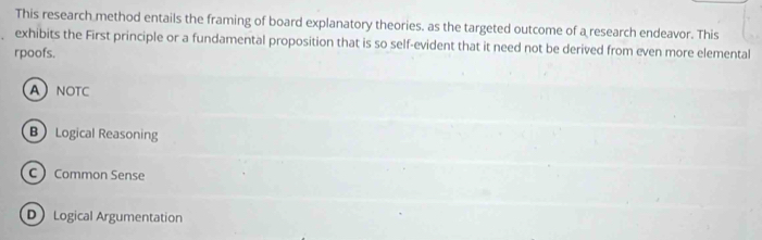 This research method entails the framing of board explanatory theories. as the targeted outcome of a research endeavor. This
exhibits the First principle or a fundamental proposition that is so self-evident that it need not be derived from even more elemental
rpoofs.
ANOTC
B Logical Reasoning
C Common Sense
D Logical Argumentation