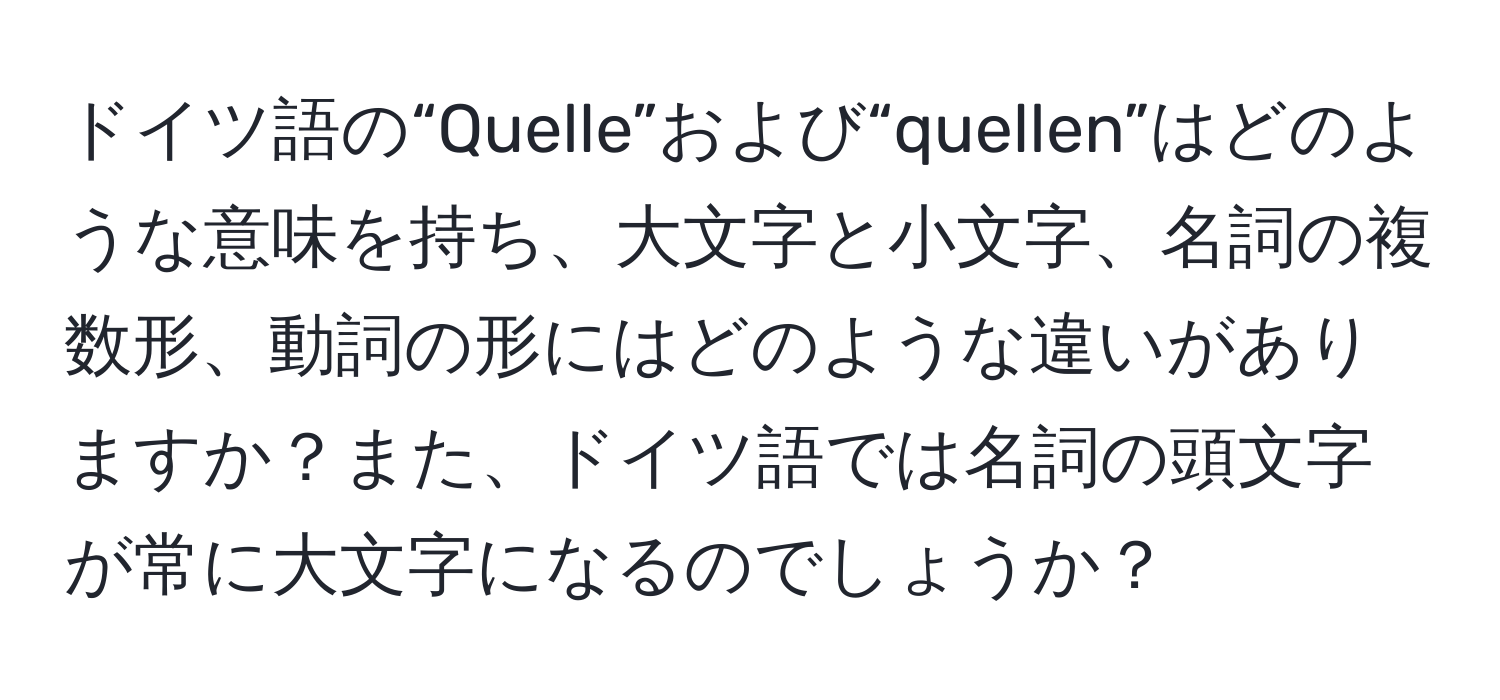 ドイツ語の“Quelle”および“quellen”はどのような意味を持ち、大文字と小文字、名詞の複数形、動詞の形にはどのような違いがありますか？また、ドイツ語では名詞の頭文字が常に大文字になるのでしょうか？