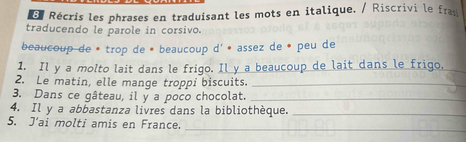 Récris les phrases en traduisant les mots en italique. / Riscrivi le frasi 
traducendo le parole in corsivo. 
beaucoup de • trop de • beaucoup d' • assez de • peu de 
1. Il y a molto lait dans le frigo. Il y a beaucoup de lait dans le frigo._ 
2. Le matin, elle mange troppi biscuits._ 
3. Dans ce gâteau, il y a poco chocolat._ 
4. Il y a abbastanza livres dans la bibliothèque._ 
5. J’ai molti amis en France. 
_