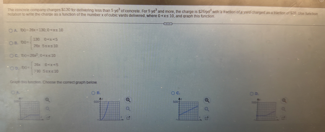 The concrete company charges $130 for delivering less than 5yd^3 of concrete. For 5yd^3 and more, the charge is $26/yd^3 with a fraction of a yard charged as a fraction of $26. Use function
notation to write the charge as a function of the number x of cubic yards delivered, where 0 , and graph this function.
A. f(x)=26x+130; 0
B. f(x)=beginarrayl 1300
C. f(x)=26x^2;0
D. f(x)=beginarrayl 26x0
Graph this function. Choose the correct graph below
A.
B.
C.
D、