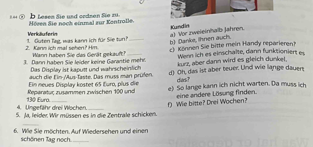 3.44 a b Lesen Sie und ordnen Sie zu. 
Hören Sie noch einmal zur Kontrolle. 
Kundin 
Verkäuferin 
a) Vor zweieinhalb Jahren. 
1. Guten Tag, was kann ich für Sie tun?_ 
b) Danke, Ihnen auch. 
2. Kann ich mal sehen? Hm. 
Wann haben Sie das Gerät gekauft? _c) Können Sie bitte mein Handy reparieren? 
Wenn ich es einschalte, dann funktioniert es 
3. Dann haben Sie leider keine Garantie mehr. 
Das Display ist kaputt und wahrscheinlich kurz, aber dann wird es gleich dunkel. 
auch die Ein-/Aus-Taste. Das muss man prüfen. d) Oh, das ist aber teuer. Und wie lange dauert 
Ein neues Display kostet 65 Euro, plus die das? 
Reparatur, zusammen zwischen 100 und e) So lange kann ich nicht warten. Da muss ich 
eine andere Lösung finden.
130 Euro._ 
4. Ungefähr drei Wochen._ 
f) Wie bitte? Drei Wochen? 
5. Ja, leider. Wir müssen es in die Zentrale schicken. 
_ 
6. Wie Sie möchten. Auf Wiedersehen und einen 
schönen Tag noch._