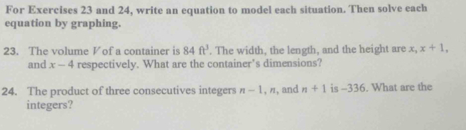 For Exercises 23 and 24, write an equation to model each situation. Then solve each 
equation by graphing. 
23. The volume V of a container is 84ft^3. The width, the length, and the height are x_3 x+1, 
and x-4 respectively. What are the container’s dimensions? 
24. The product of three consecutives integers n-1, n , and n+1 is -336. What are the 
integers?