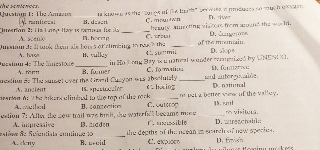 the sentences.
Question 1: The Amazon _is known as the "lungs of the Earth" because it produces so much oxygen.
A. rainforest B. desert C. mountain D. river
Question 2: Ha Long Bay is famous for its _beauty, attracting visitors from around the world.
A. scenic B. boring C. urban D. dangerous
Question 3: It took them six hours of climbing to reach the _of the mountain.
A. base B. valley C. summit D. slope
Question 4: The limestone_ in Ha Long Bay is a natural wonder recognized by UNESCO.
A. form B. former C. formation D. formative
uestion 5: The sunset over the Grand Canyon was absolutely _and unforgettable.
A. ancient B. spectacular C. boring D. national
uestion 6: The hikers climbed to the top of the rock _to get a better view of the valley.
A. method B. connection C. outcrop D. soil
estion 7: After the new trail was built, the waterfall became more _to visitors.
A. impressive B. hidden C. accessible D. unreachable
_
estion 8: Scientists continue to the depths of the ocean in search of new species.
A. deny B. avoid C. explore D. finish
rnt flesting markets