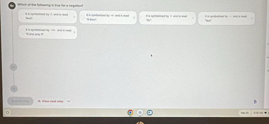 Which of the following is true for a negation?
It is symbolized by ∧ and is read It is symbolized by = and is read It is symbolized by V and is read It is symbolized by - and is read
''And'' "If-then''. "Or" ''Not''.
It is symbolized by and is read
"It and only if"
Submt step View next step
Sep 23 2:10 US