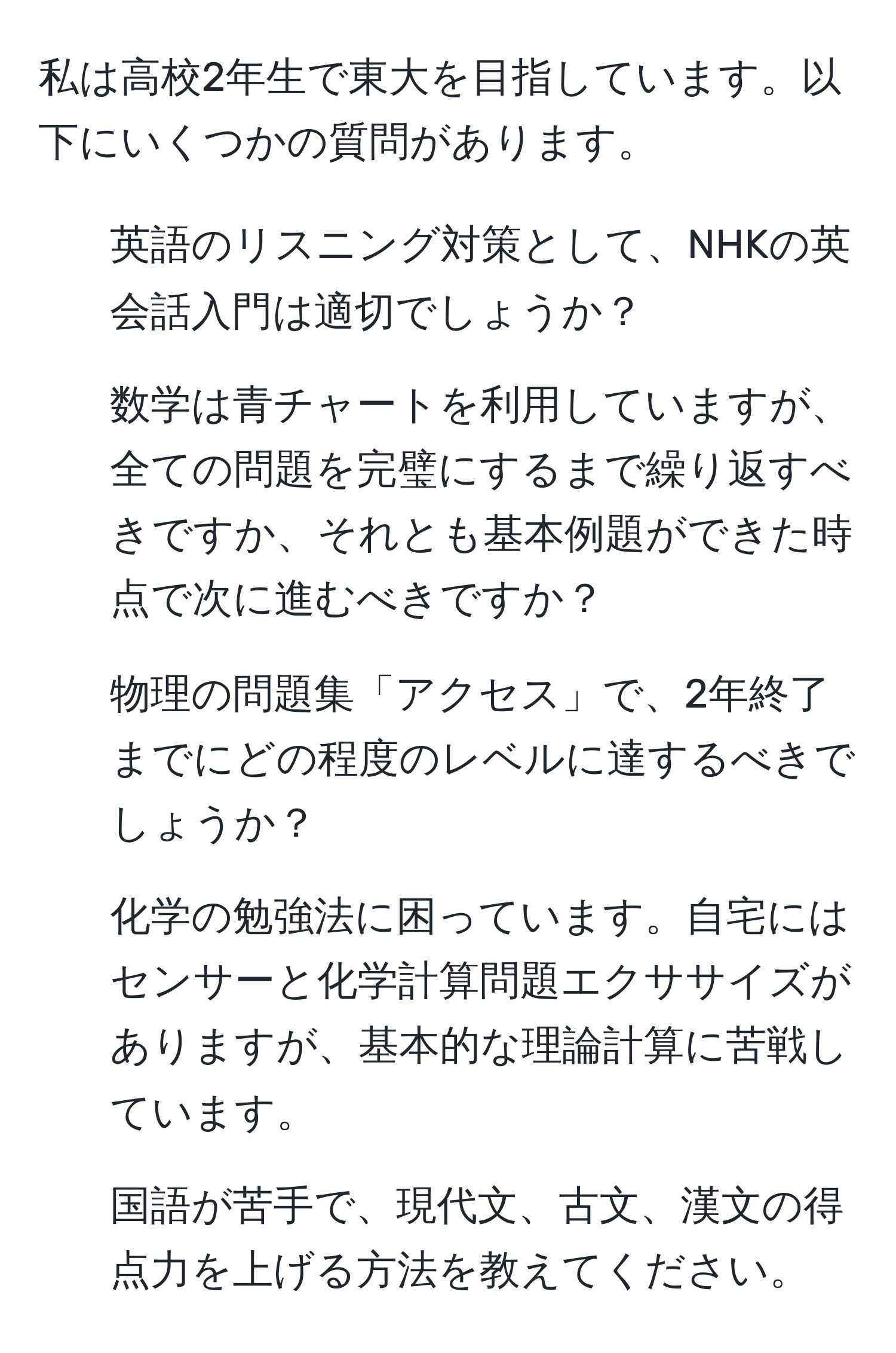 私は高校2年生で東大を目指しています。以下にいくつかの質問があります。  
1. 英語のリスニング対策として、NHKの英会話入門は適切でしょうか？  
2. 数学は青チャートを利用していますが、全ての問題を完璧にするまで繰り返すべきですか、それとも基本例題ができた時点で次に進むべきですか？  
3. 物理の問題集「アクセス」で、2年終了までにどの程度のレベルに達するべきでしょうか？  
4. 化学の勉強法に困っています。自宅にはセンサーと化学計算問題エクササイズがありますが、基本的な理論計算に苦戦しています。  
5. 国語が苦手で、現代文、古文、漢文の得点力を上げる方法を教えてください。