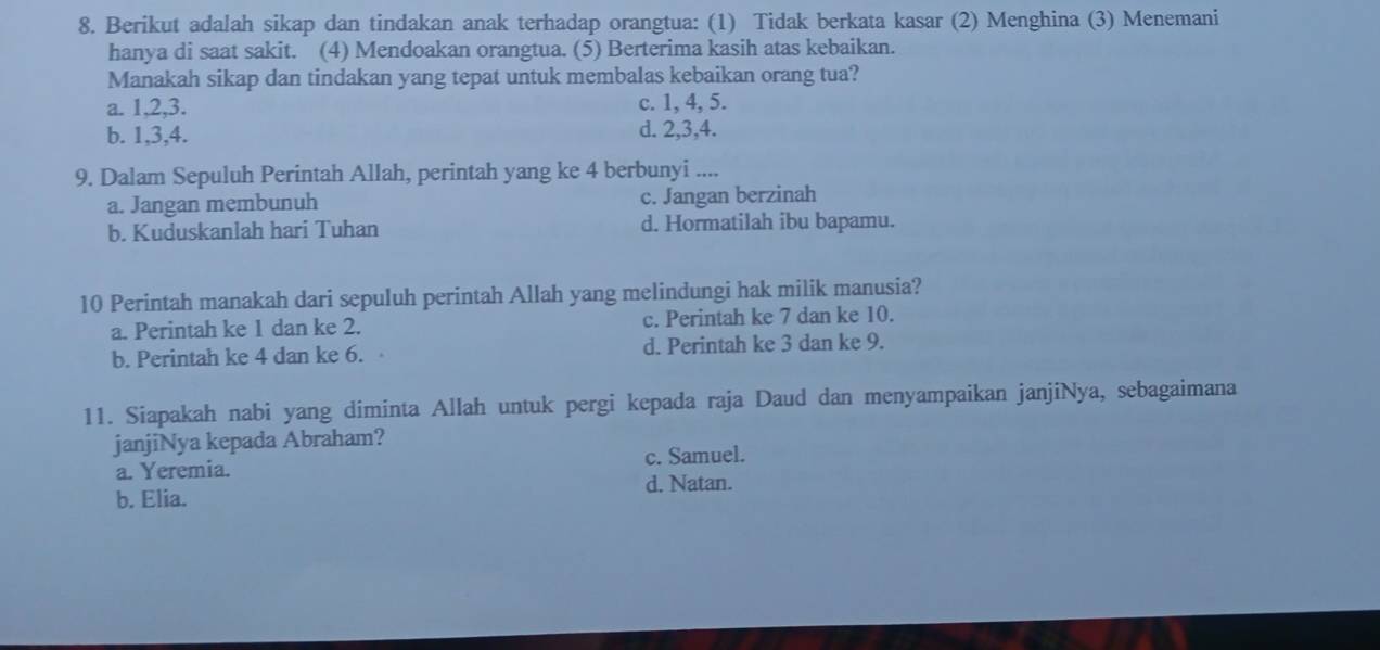 Berikut adalah sikap dan tindakan anak terhadap orangtua: (1) Tidak berkata kasar (2) Menghina (3) Menemani
hanya di saat sakit. (4) Mendoakan orangtua. (5) Berterima kasih atas kebaikan.
Manakah sikap dan tindakan yang tepat untuk membalas kebaikan orang tua?
a. 1, 2, 3. c. 1, 4, 5.
b. 1, 3, 4. d. 2, 3, 4.
9. Dalam Sepuluh Perintah Allah, perintah yang ke 4 berbunyi ....
a. Jangan membunuh c. Jangan berzinah
b. Kuduskanlah hari Tuhan d. Hormatilah ibu bapamu.
10 Perintah manakah dari sepuluh perintah Allah yang melindungi hak milik manusia?
a. Perintah ke 1 dan ke 2. c. Perintah ke 7 dan ke 10.
b. Perintah ke 4 dan ke 6. d. Perintah ke 3 dan ke 9.
11. Siapakah nabi yang diminta Allah untuk pergi kepada raja Daud dan menyampaikan janjiNya, sebagaimana
janjiNya kepada Abraham?
a. Yeremia. c. Samuel.
d. Natan.
b. Elia.