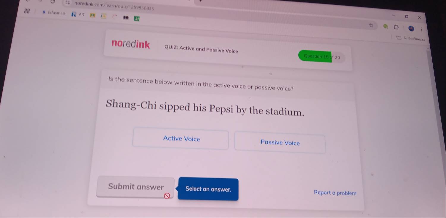 Edusmart AR
All Bookmarks
noredink QUIZ: Active and Passive Voice Question 15 of 20
Is the sentence below written in the active voice or passive voice?
Shang-Chi sipped his Pepsi by the stadium.
Active Voice Passive Voice
Submit answer Select an answer. Report a problem