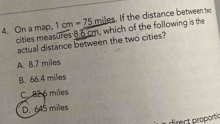 On a map, 1cm=75miles. . If the distance between two
cities measures 8.overline 6 cm, which of the following is the
actual distance between the two cities?
A. 8.7 miles
B. 66.4 miles
C. 82.6 miles
D. 645 miles
direct proportic