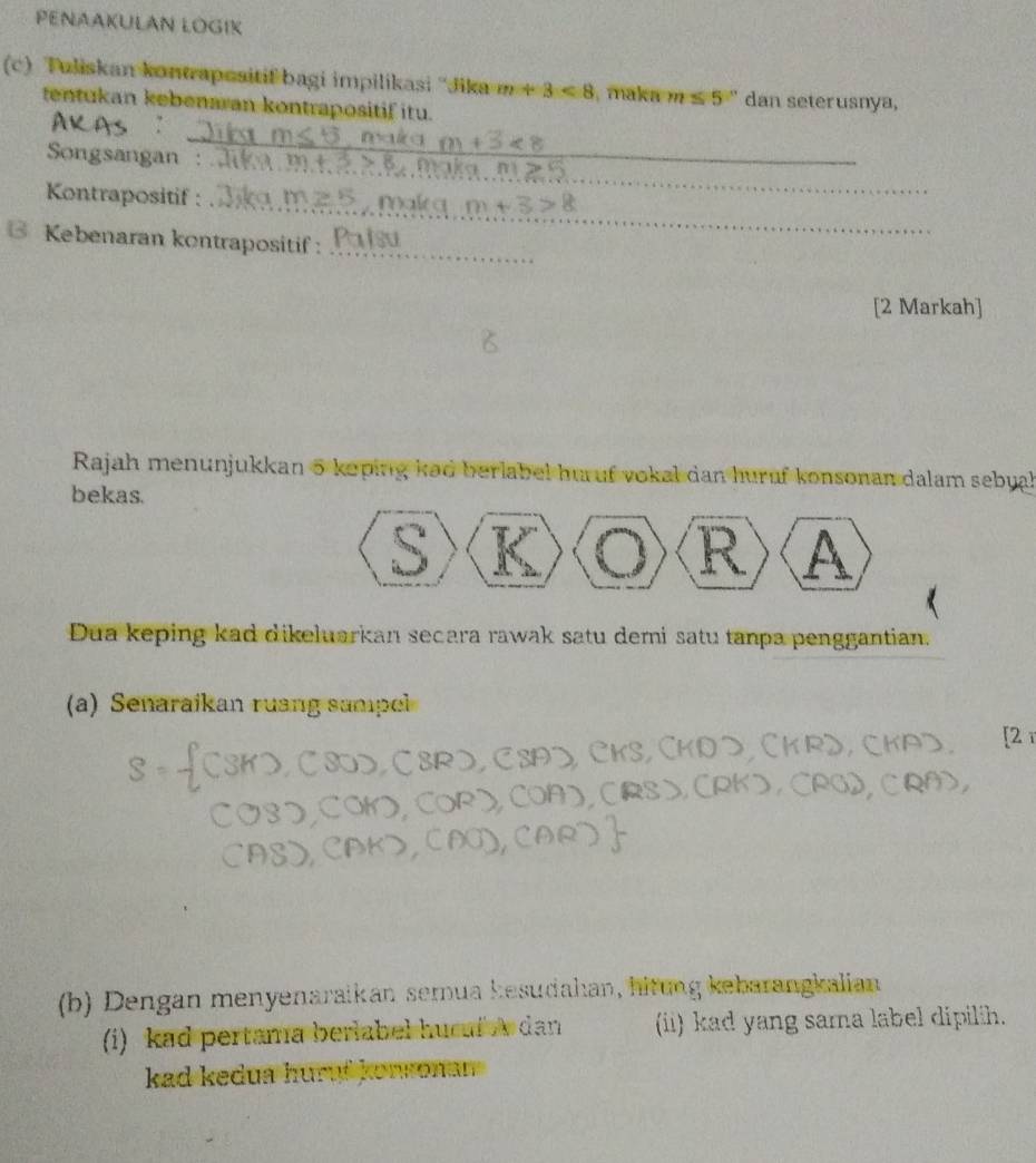 PENAAKULAN ŁOGIK 
(c) Tuliskan kontrapesitif bagi impilikasi ''Jika m+3<8</tex> , maka m≤ 5° dan seterusnya, 
tentukan kebenaran kontrapositif itu. 
_ 
_ 
Songsangan : 
_ 
Kontrapositif : 
Kebenaran kontrapositif:_ 
[2 Markah] 
Rajah menunjukkan 5 koping kad berlabel huruf vokal dan huruf konsonan dalam sebyal 
bekas. 
S 
R A 
Dua keping kad dikeluarkan secara rawak satu demi satu tanpa penggantian. 
(a) Senaraikan ruang sampl 
[2 r 
(b) Dengan menyenaraikan semua kesudahan, hitung kebarangkalian 
(i) kad pertama berlabel hucuf dan (ii) kad yang sama label dipilih. 
kad kedua huruf konronan .