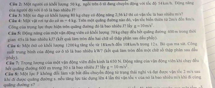 Một người có khối lượng 50 kg, ngồi trên ô tô đang chuyển động với tốc độ 54km/h. Động năng
của người đó với ô tô là bao nhiêu J?
Câu 3: Một xe đạp có khối lượng 80 kg chạy có động năng 2,56 kJ thì có vận tốc là bao nhiêu m/s?
Câu 4: Một vật rơi tự do có m=4kg :. Trên một quãng đường nào đó, vận tốc biến thiên từ 2m/s đến 8m/s.
Công của trọng lực thực hiện trên quãng đường đó là bao nhiêu J? lấy g=10m/s^2.
Câu 5: Động năng của một vận động viên có khối lượng 70 kg chạy đều hết quãng đường 400 m trong thời
gian 45s là bao nhiêu kJ? (kết quả làm tròn đến hai chữ số thập phân sau dầu phầy).
Câu 6: Một ôtô có khối lượng 1200kg tăng tốc từ 18km/h đến 108km/h trong 12s. Bỏ qua ma sát. Công
suất trung bình của động cơ ô tô là bao nhiêu kW? (kết quả làm tròn đến một chữ số thập phân sau dấu
phẩy).
Câu 7: Trọng lượng của một vận động viên điền kinh là 650 N. Động năng của vận động viên khi chạy đều
hết quãng đường 600 m trong 50 s là bao nhiêu J? lấy g=10m/s^2.
Câu 8: Một lực F không đổi làm vật bắt đầu chuyền động từ trạng thái nghi và đạt được vận tốc 2 m/s sau
khi đi được quãng đường s. nếu tăng lực tác dụng lên 4 lần thì vận tốc v của nó là bao nhiêu m/s khi đi cùng
quãng đường s?